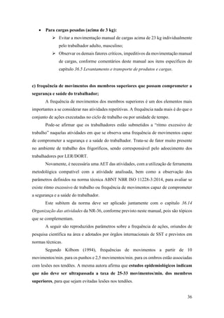36
• Para cargas pesadas (acima de 3 kg):
➢ Evitar a movimentação manual de cargas acima de 23 kg individualmente
pelo trabalhador adulto, masculino;
➢ Observar os demais fatores críticos, impeditivos da movimentação manual
de cargas, conforme comentários deste manual aos itens específicos do
capítulo 36.5 Levantamento e transporte de produtos e cargas.
c) frequência de movimentos dos membros superiores que possam comprometer a
segurança e saúde do trabalhador;
A frequência de movimentos dos membros superiores é um dos elementos mais
importantes a se considerar nas atividades repetitivas. A frequência nada mais é do que o
conjunto de ações executadas no ciclo de trabalho ou por unidade de tempo.
Pode-se afirmar que os trabalhadores estão submetidos a “ritmo excessivo de
trabalho” naquelas atividades em que se observa uma frequência de movimentos capaz
de comprometer a segurança e a saúde do trabalhador. Trata-se de fator muito presente
no ambiente de trabalho dos frigoríficos, sendo corresponsável pelo adoecimento dos
trabalhadores por LER/DORT.
Novamente, é necessária uma AET das atividades, com a utilização de ferramenta
metodológica compatível com a atividade analisada, bem como a observação dos
parâmetros definidos na norma técnica ABNT NBR ISO 11228-3:2014, para avaliar se
existe ritmo excessivo de trabalho ou frequência de movimentos capaz de comprometer
a segurança e a saúde do trabalhador.
Este subitem da norma deve ser aplicado juntamente com o capítulo 36.14
Organização das atividades da NR-36, conforme previsto neste manual, pois são tópicos
que se complementam.
A seguir são reproduzidos parâmetros sobre a frequência de ações, oriundos de
pesquisa científica na área e adotados por órgãos internacionais de SST e previstos em
normas técnicas.
Segundo Kilbom (1994), frequências de movimentos a partir de 10
movimentos/min. para os punhos e 2,5 movimentos/min. para os ombros estão associadas
com lesões nos tendões. A mesma autora afirma que estudos epidemiológicos indicam
que não deve ser ultrapassada a taxa de 25-33 movimentos/min. dos membros
superiores, para que sejam evitadas lesões nos tendões.
 