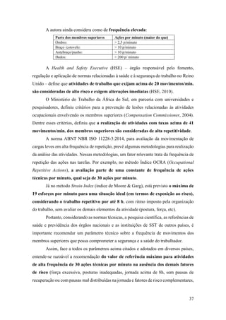 37
A autora ainda considera como de frequência elevada:
Parte dos membros superiores Ações por minuto (maior do que)
Ombro: > 2,5 p/minuto
Braço /cotovelo: > 10 p/minuto
Antebraço/punho: > 10 p/minuto
Dedos: > 200 p/ minuto
A Health and Safety Executive (HSE) – órgão responsável pelo fomento,
regulação e aplicação de normas relacionadas à saúde e à segurança do trabalho no Reino
Unido – define que atividades de trabalho que exijam acima de 20 movimentos/min.
são consideradas de alto risco e exigem alterações imediatas (HSE, 2010).
O Ministério do Trabalho da África do Sul, em parceria com universidades e
pesquisadores, definiu critérios para a prevenção de lesões relacionadas às atividades
ocupacionais envolvendo os membros superiores (Compensation Commissioner, 2004).
Dentre esses critérios, definiu que a realização de atividades com taxas acima de 41
movimentos/min. dos membros superiores são consideradas de alta repetitividade.
A norma ABNT NBR ISO 11228-3:2014, para avaliação da movimentação de
cargas leves em alta frequência de repetição, prevê algumas metodologias para realização
da análise das atividades. Nessas metodologias, um fator relevante trata da frequência de
repetição das ações nas tarefas. Por exemplo, no método Índice OCRA (Occupational
Repetitive Actions), a avaliação parte de uma constante de frequência de ações
técnicas por minuto, qual seja de 30 ações por minuto.
Já no método Strain Index (índice de Moore & Garg), está previsto o máximo de
19 esforços por minuto para uma situação ideal (em termos de exposição ao risco),
considerando o trabalho repetitivo por até 8 h, com ritmo imposto pela organização
do trabalho, sem avaliar os demais elementos da atividade (postura, força, etc).
Portanto, considerando as normas técnicas, a pesquisa científica, as referências de
saúde e previdência dos órgãos nacionais e as instituições de SST de outros países, é
importante recomendar um parâmetro técnico sobre a frequência de movimentos dos
membros superiores que possa comprometer a segurança e a saúde do trabalhador.
Assim, face a todos os parâmetros acima citados e adotados em diversos países,
entende-se razoável a recomendação do valor de referência máximo para atividades
de alta frequência de 30 ações técnicas por minuto na ausência dos demais fatores
de risco (força excessiva, posturas inadequadas, jornada acima de 8h, sem pausas de
recuperação ou com pausas mal distribuídas na jornada e fatores de risco complementares,
 