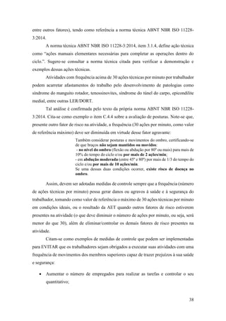 38
entre outros fatores), tendo como referência a norma técnica ABNT NBR ISO 11228-
3:2014.
A norma técnica ABNT NBR ISO 11228-3:2014, item 3.1.4, define ação técnica
como “ações manuais elementares necessárias para completar as operações dentro do
ciclo.”. Sugere-se consultar a norma técnica citada para verificar a demonstração e
exemplos dessas ações técnicas.
Atividades com frequência acima de 30 ações técnicas por minuto por trabalhador
podem acarretar afastamentos do trabalho pelo desenvolvimento de patologias como
síndrome do manguito rotador, tenossinovites, síndrome do túnel do carpo, epicondilite
medial, entre outras LER/DORT.
Tal análise é confirmada pelo texto da própria norma ABNT NBR ISO 11228-
3:2014. Cita-se como exemplo o item C.4.4 sobre a avaliação de posturas. Note-se que,
presente outro fator de risco na atividade, a frequência (30 ações por minuto, como valor
de referência máximo) deve ser diminuída em virtude desse fator agravante:
Também considerar posturas e movimentos do ombro, certificando-se
de que braços não sejam mantidos ou movidos:
- no nível do ombro (flexão ou abdução por 80º ou mais) para mais de
10% do tempo do ciclo e/ou por mais de 2 ações/min;
- em abdução moderada (entre 45º e 80º) por mais de 1/3 do tempo do
ciclo e/ou por mais de 10 ações/min.
Se uma dessas duas condições ocorrer, existe risco de doença no
ombro.
Assim, devem ser adotadas medidas de controle sempre que a frequência (número
de ações técnicas por minuto) possa gerar danos ou agravos à saúde e à segurança do
trabalhador, tomando como valor de referência o máximo de 30 ações técnicas por minuto
em condições ideais, ou o resultado da AET quando outros fatores de risco estiverem
presentes na atividade (o que deve diminuir o número de ações por minuto, ou seja, será
menor do que 30), além de eliminar/controlar os demais fatores de risco presentes na
atividade.
Citam-se como exemplos de medidas de controle que podem ser implementadas
para EVITAR que os trabalhadores sejam obrigados a executar suas atividades com uma
frequência de movimentos dos membros superiores capaz de trazer prejuízos à sua saúde
e segurança:
• Aumentar o número de empregados para realizar as tarefas e controlar o seu
quantitativo;
 