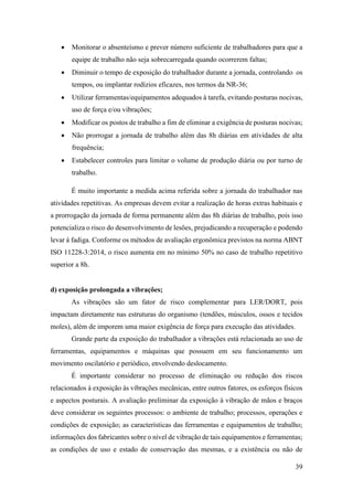 39
• Monitorar o absenteísmo e prever número suficiente de trabalhadores para que a
equipe de trabalho não seja sobrecarregada quando ocorrerem faltas;
• Diminuir o tempo de exposição do trabalhador durante a jornada, controlando os
tempos, ou implantar rodízios eficazes, nos termos da NR-36;
• Utilizar ferramentas/equipamentos adequados à tarefa, evitando posturas nocivas,
uso de força e/ou vibrações;
• Modificar os postos de trabalho a fim de eliminar a exigência de posturas nocivas;
• Não prorrogar a jornada de trabalho além das 8h diárias em atividades de alta
frequência;
• Estabelecer controles para limitar o volume de produção diária ou por turno de
trabalho.
É muito importante a medida acima referida sobre a jornada do trabalhador nas
atividades repetitivas. As empresas devem evitar a realização de horas extras habituais e
a prorrogação da jornada de forma permanente além das 8h diárias de trabalho, pois isso
potencializa o risco do desenvolvimento de lesões, prejudicando a recuperação e podendo
levar à fadiga. Conforme os métodos de avaliação ergonômica previstos na norma ABNT
ISO 11228-3:2014, o risco aumenta em no mínimo 50% no caso de trabalho repetitivo
superior a 8h.
d) exposição prolongada a vibrações;
As vibrações são um fator de risco complementar para LER/DORT, pois
impactam diretamente nas estruturas do organismo (tendões, músculos, ossos e tecidos
moles), além de imporem uma maior exigência de força para execução das atividades.
Grande parte da exposição do trabalhador a vibrações está relacionada ao uso de
ferramentas, equipamentos e máquinas que possuem em seu funcionamento um
movimento oscilatório e periódico, envolvendo deslocamento.
É importante considerar no processo de eliminação ou redução dos riscos
relacionados à exposição às vibrações mecânicas, entre outros fatores, os esforços físicos
e aspectos posturais. A avaliação preliminar da exposição à vibração de mãos e braços
deve considerar os seguintes processos: o ambiente de trabalho; processos, operações e
condições de exposição; as características das ferramentas e equipamentos de trabalho;
informações dos fabricantes sobre o nível de vibração de tais equipamentos e ferramentas;
as condições de uso e estado de conservação das mesmas, e a existência ou não de
 