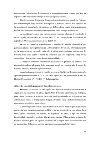 40
componentes e dispositivos de isolamento e amortecimentos que possam interferir na
exposição. Deve-se estimar o tempo efetivo de exposição diária.
O próprio manual de operação desses equipamentos e ferramentas alerta: “não use
esta ferramenta por períodos muito prolongados. A vibração causada pela operação da
ferramenta pode causar lesões permanentes nos dedos, mãos e braços. Use luvas para um
melhor amortecimento, descanse com frequência e limite o tempo diário de uso”.
As medidas preventivas e de proteção contra esse risco adicional devem atender à
ordem de prioridade estabelecida no item 36.11.7, com observação dos demais itens do
capítulo 36.11 Gerenciamento dos riscos da NR-36.
Devem ser adotados procedimentos e métodos de trabalho alternativos que
permitam reduzir a exposição mecânica. Os trabalhadores devem estar informados quanto
ao risco decorrente da exposição à vibração, à utilização adequada dos instrumentos de
trabalho, bem como sobre o direito de comunicar aos seus superiores sobre níveis
anormais de vibração observados durante suas atividades.
As medidas corretivas contemplam modificação do processo de trabalho, tais
como substituição ou adequação de ferramentas e acessórios, reorganização de postos de
trabalho, alteração de rotinas e procedimentos.
A avaliação desse risco deve considerar o Anexo I da Norma Regulamentadora 9,
aprovado pela Portaria MTE n.º 1.297, de 13 de agosto de 2014, bem como a Norma de
Higiene Ocupacional n.º 10 (NHO 10) da Fundacentro.
e) imersão ou contato permanente das mãos com água.
O contato permanente ou prolongado com água acarreta efeitos danosos para o
organismo, especialmente em relação à pele. Além de facilitar a contaminação biológica,
pode causar dermatites e acarretar riscos adicionais relacionados ao resfriamento das
extremidades (mãos) se a temperatura da água estiver fria ou se o trabalho for realizado
em ambiente com baixas temperaturas.
A empresa poderá avaliar a possibilidade de utilização de luvas para a realização
das tarefas, que, juntamente com outros EPIs, evitaria o contato direto com a água. Para
tanto, deverá considerar, no mínimo, as exigências da tarefa, o tipo de contato
(sensibilidade), tamanho e conforto. Mas atenção: o uso de EPI depende da avaliação de
riscos da atividade, pois, em algumas máquinas, por exemplo, não é recomendável o uso
de qualquer tipo de luvas ou somente aquelas recomendadas pelo fabricante.
 