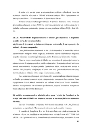 41
Se optar pelo uso de luvas, a empresa deverá realizar avaliação de riscos da
atividade e também selecionar o EPI nos termos do capítulo 36.10 Equipamentos de
Proteção Individual - EPI e Vestimentas de Trabalho da NR-36.
Além de tomar as medidas preventivas e de proteção de acordo com a ordem de
prioridade estabelecida no item 36.11.7, a empresa deve manter um rodízio para evitar o
trabalho prolongado com as mãos imersas em água, conforme subitem 36.10.1.4 da NR-
36.
36.4.1.7 Nas atividades de processamento de animais, principalmente os de grande
e médio porte, devem ser adotados:
a) sistemas de transporte e ajudas mecânicas na sustentação de cargas, partes de
animais e ferramentas pesadas;
Como já mencionado no subitem 36.4.1.5, a recomendação da norma é no sentido
de mecanizar o transporte dessas cargas ou, no mínimo, utilizar equipamentos, máquinas
e ajudas mecânicas na sustentação de cargas, partes de animais e ferramentas pesadas.
Citam-se como exemplos de atividades que necessitam do sistema de transporte
mecanizado ou de ajudas mecânicas: esfola, evisceração e desossa de animais bovinos e
suínos; movimentação de peças grandes (geralmente meias carcaças) entre setores e
câmaras frias; recepção e expedição de carne com osso (geralmente meias carcaças);
movimentação de paletes e outras cargas volumosas ou pesadas.
Cabe ainda uma observação importante sobre a sustentação de máquinas pesadas
utilizadas no processo produtivo: serras e equipamentos manuais de diversos tipos. Esses
equipamentos devem possuir sustentação por meio de balancim ou sistema hidráulico.
Quando o equipamento for sustentado por balancim, deve-se ter especial atenção aos
riscos adicionais decorrentes de seu uso.
b) medidas organizacionais e administrativas para redução da frequência e do
tempo total nas atividades de manuseio, quando a mecanização for tecnicamente
inviável;
Deve ser consultado o comentário deste manual ao subitem 36.4.1.5.1, além dos
comentários ao capítulo 36.5 Levantamento e transporte de produtos e cargas.
A redução da frequência deve ser feita com base em estudo ergonômico da
atividade e levar em consideração os parâmetros da norma técnica ABNT NBR ISO
11228-1:2017, para as atividades de movimentação manual de cargas, e da norma técnica
 