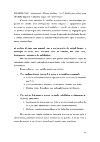 42
ISO 11228-2:2007 – Ergonomics – Manual handling – Part 2: Pushing and pulling, para
atividades de puxar ou empurrar cargas com o corpo inteiro.
Citam-se como exemplos de medidas organizacionais e administrativas que
podem ser tomadas pelos empregadores: utilizar máquinas e equipamentos para
mecanizar ou ajudar na execução da tarefa; estabelecer controles para limitar o volume
de produção diária ou por turno de trabalho; aumentar o número de empregados para
realizar as atividades de manuseio; diminuir o tempo de exposição do trabalhador durante
a jornada, controlando os tempos ou implantar rodízios com outros tipos de atividades,
dentre outras medidas.
c) medidas técnicas para prevenir que a movimentação do animal durante a
realização da tarefa possa ocasionar riscos de acidentes, tais como corte,
tombamento e prensagem do trabalhador.
Deve-se implementar medidas técnicas para garantir a movimentação segura de
animais de grande e médio porte pela nória, com vistas a evitar riscos adicionais para os
trabalhadores.
Recomendam-se, como medidas técnicas, no mínimo:
• Para qualquer tipo de sistema de transporte (automático ou manual):
➢ Realizar o dimensionamento e o projeto técnico do sistema de transporte
por PLH;
➢ Realizar manutenção preventiva e constante do sistema e suas partes;
➢ Eliminar pontos de mudança e de inclinação bruscas na trilhagem.
• Para sistema de transporte manual (no qual o trabalhador precisa empurrar
as peças), cabe ainda:
➢ Implementar inclinação suave na linha, a ser determinada por análise do
PLH, de forma a minimizar o esforço físico dos trabalhadores;
➢ Realizar a manutenção das roldanas, a fim de facilitar a movimentação.
Deve-se dispensar especial cuidado ao sistema de içamento de bovinos, após o
atordoamento, geralmente realizado com a utilização de um guincho. A fim de evitar a
queda dos animais nessa atividade, as medidas técnicas incluem, no mínimo:
 
