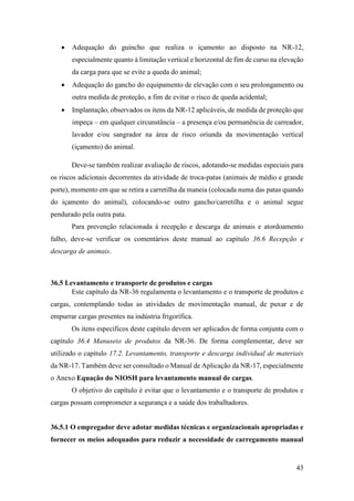 43
• Adequação do guincho que realiza o içamento ao disposto na NR-12,
especialmente quanto à limitação vertical e horizontal de fim de curso na elevação
da carga para que se evite a queda do animal;
• Adequação do gancho do equipamento de elevação com o seu prolongamento ou
outra medida de proteção, a fim de evitar o risco de queda acidental;
• Implantação, observados os itens da NR-12 aplicáveis, de medida de proteção que
impeça – em qualquer circunstância – a presença e/ou permanência de carreador,
lavador e/ou sangrador na área de risco oriunda da movimentação vertical
(içamento) do animal.
Deve-se também realizar avaliação de riscos, adotando-se medidas especiais para
os riscos adicionais decorrentes da atividade de troca-patas (animais de médio e grande
porte), momento em que se retira a carretilha da maneia (colocada numa das patas quando
do içamento do animal), colocando-se outro gancho/carretilha e o animal segue
pendurado pela outra pata.
Para prevenção relacionada à recepção e descarga de animais e atordoamento
falho, deve-se verificar os comentários deste manual ao capítulo 36.6 Recepção e
descarga de animais.
36.5 Levantamento e transporte de produtos e cargas
Este capítulo da NR-36 regulamenta o levantamento e o transporte de produtos e
cargas, contemplando todas as atividades de movimentação manual, de puxar e de
empurrar cargas presentes na indústria frigorífica.
Os itens específicos deste capítulo devem ser aplicados de forma conjunta com o
capítulo 36.4 Manuseio de produtos da NR-36. De forma complementar, deve ser
utilizado o capítulo 17.2. Levantamento, transporte e descarga individual de materiais
da NR-17. Também deve ser consultado o Manual de Aplicação da NR-17, especialmente
o Anexo Equação do NIOSH para levantamento manual de cargas.
O objetivo do capítulo é evitar que o levantamento e o transporte de produtos e
cargas possam comprometer a segurança e a saúde dos trabalhadores.
36.5.1 O empregador deve adotar medidas técnicas e organizacionais apropriadas e
fornecer os meios adequados para reduzir a necessidade de carregamento manual
 