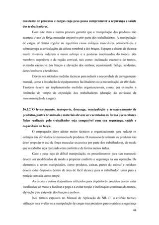 44
constante de produtos e cargas cujo peso possa comprometer a segurança e saúde
dos trabalhadores.
Com este item a norma procura garantir que a manipulação dos produtos não
acarrete o uso de força muscular excessiva por parte dos trabalhadores. A manipulação
de cargas de forma regular ou repetitiva causa esforços musculares consideráveis e
sobrecarrega as articulações da coluna vertebral e dos braços. Espaços e alturas de alcance
muito distantes induzem a maior esforço e a posturas inadequadas do tronco, dos
membros superiores e da região cervical, tais como: inclinação excessiva do tronco,
extensão excessiva dos braços e elevação dos ombros, ocasionando fadiga, acidentes,
dores lombares e tendinites.
Devem ser adotadas medidas técnicas para reduzir a necessidade de carregamento
manual, como a instalação de equipamentos facilitadores ou a mecanização da atividade.
Também devem ser implementadas medidas organizacionais, como, por exemplo, a
limitação do tempo de exposição dos trabalhadores (duração da atividade de
movimentação de cargas).
36.5.2 O levantamento, transporte, descarga, manipulação e armazenamento de
produtos, partes de animais e materiais devem ser executados de forma que o esforço
físico realizado pelo trabalhador seja compatível com sua segurança, saúde e
capacidade de força.
O empregador deve adotar meios técnicos e organizacionais para reduzir os
esforços nas atividades de manuseio de produtos. O manuseio de animais ou produtos não
deve propiciar o uso de força muscular excessiva por parte dos trabalhadores, de modo
que o trabalho seja realizado com conforto e de forma menos árdua.
Caso a peça seja de difícil manipulação, os procedimentos para seu manuseio
devem ser modificados de modo a propiciar conforto e segurança na sua operação. Os
elementos a serem manipulados, como produtos, caixas, partes do animal e resíduos
devem estar dispostos dentro de área de fácil alcance para o trabalhador, tanto para a
posição sentada como em pé.
As caixas e outros dispositivos utilizados para depósito de produtos devem estar
localizados de modo a facilitar a pega e a evitar torção e inclinações contínuas do tronco,
elevação e/ou extensão dos braços e ombros.
Nos termos expostos no Manual de Aplicação da NR-17, o critério técnico
utilizado para avaliar se a manipulação de cargas traz prejuízos para a saúde e a segurança
 