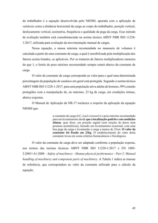 45
do trabalhador é a equação desenvolvida pelo NIOSH, apurada com a aplicação de
variáveis como a distância horizontal da carga ao corpo do trabalhador, posição vertical,
deslocamento vertical, assimetria, frequência e qualidade da pega da carga. Esse método
de avaliação também está consubstanciado na norma técnica ABNT NBR ISO 11228-
1:2017, utilizada para avaliação da movimentação manual de cargas.
Nessa equação, a massa máxima recomendada no manuseio de volumes é
calculada a partir de uma constante de carga, a qual é sensibilizada pela multiplicação dos
fatores acima listados, se aplicáveis. Por se tratarem de fatores multiplicadores menores
do que 1, o limite de peso máximo recomendado sempre estará abaixo da constante de
carga.
O valor da constante de carga corresponde ao valor para o qual uma determinada
porcentagem da população de usuários em geral está protegida. Segundo a norma técnica
ABNT NBR ISO 11228-1:2017, para uma população ativa adulta de homens, 99% estarão
protegidos com a manipulação de, no máximo, 23 kg de carga, em condições ótimas,
abaixo expostas.
O Manual de Aplicação da NR-17 esclarece a respeito da aplicação da equação
NIOSH que:
a constante de carga (LC, load constant) é o peso máximo recomendado
para um levantamento desde que a localização-padrão e em condições
ótimas, quer dizer, em posição sagital (sem torções do dorso nem
posturas assimétricas), fazendo um levantamento ocasional, com uma
boa pega da carga e levantando a carga a menos de 25cm. O valor da
constante foi fixado em 23kg. O estabelecimento do valor desta
constante levou em conta critérios biomecânicos e fisiológicos.
O valor da constante de carga deve ser adaptado conforme a população exposta,
nos termos das normas técnicas ABNT NBR ISO 11228-1:2017 e EN 1005-
2:2003+A1:2008 – Safety of machinery - Human physical performance - Part 2: Manual
handling of machinery and component parts of machinery. A Tabela 1 indica as massas
de referência, que correspondem ao valor da constante utilizado para o cálculo da
equação.
 