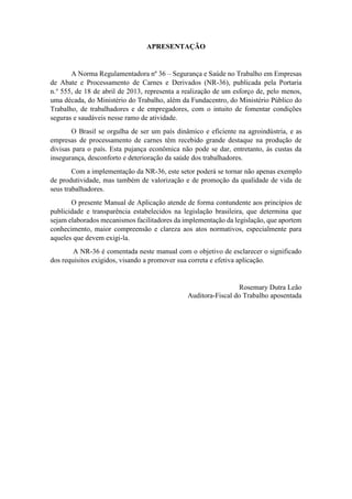 APRESENTAÇÃO
A Norma Regulamentadora nº 36 – Segurança e Saúde no Trabalho em Empresas
de Abate e Processamento de Carnes e Derivados (NR-36), publicada pela Portaria
n.° 555, de 18 de abril de 2013, representa a realização de um esforço de, pelo menos,
uma década, do Ministério do Trabalho, além da Fundacentro, do Ministério Público do
Trabalho, de trabalhadores e de empregadores, com o intuito de fomentar condições
seguras e saudáveis nesse ramo de atividade.
O Brasil se orgulha de ser um país dinâmico e eficiente na agroindústria, e as
empresas de processamento de carnes têm recebido grande destaque na produção de
divisas para o país. Esta pujança econômica não pode se dar, entretanto, às custas da
insegurança, desconforto e deterioração da saúde dos trabalhadores.
Com a implementação da NR-36, este setor poderá se tornar não apenas exemplo
de produtividade, mas também de valorização e de promoção da qualidade de vida de
seus trabalhadores.
O presente Manual de Aplicação atende de forma contundente aos princípios de
publicidade e transparência estabelecidos na legislação brasileira, que determina que
sejam elaborados mecanismos facilitadores da implementação da legislação, que aportem
conhecimento, maior compreensão e clareza aos atos normativos, especialmente para
aqueles que devem exigi-la.
A NR-36 é comentada neste manual com o objetivo de esclarecer o significado
dos requisitos exigidos, visando a promover sua correta e efetiva aplicação.
Rosemary Dutra Leão
Auditora-Fiscal do Trabalho aposentada
 