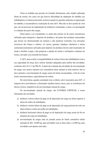 47
Afora as medidas que possam ser tomadas diretamente, pela simples aplicação
direta da norma, nos casos em que houver dificuldade de adaptação do trabalho aos
trabalhadores e à natureza da tarefa, inclusive quanto às questões referentes à organização
do trabalho, é recomendável a realização de uma AET. Mas não se deve perder de vista
que, em um processo de implantação de melhorias continuadas, a meta a ser perseguida
é a redução dos pesos das cargas.
Outro ponto a ser considerado é a altura das esteiras ou de outros mecanismos
utilizados para transporte e depósito de produtos e de partes dos produtos manuseados
que devem ser dimensionados de maneira a não propiciar extensões e/ou elevações
excessivas dos braços e ombros. As caixas, gamelas, bandejas, tabuleiros e outros
continentes/contentores utilizados para depósito de produtos devem estar localizados de
modo a facilitar a pega e não propiciar a adoção de torção e inclinações contínuas do
tronco, elevação e/ou extensão dos braços.
A AET, para avaliar a compatibilidade do esforço físico dos trabalhadores com a
sua capacidade de força, deve utilizar métodos adequados para análise das atividades,
conforme item 36.11.3 da NR-36. A partir da avaliação das atividades de movimentação
de cargas, nos termos expostos nos comentários deste manual ao item anterior, não se
deve permitir a movimentação de cargas acima do limite recomendado, a fim de evitar
lesões osteomusculares, especialmente da coluna.
De outra forma, quando constatado risco evidente, não é necessária uma AET. A
empresa deve providenciar a eliminação imediata desses riscos, pois se constituem em
fatores críticos, impeditivos da movimentação manual de cargas.
Na movimentação manual de cargas, são FATORES CRÍTICOS, a serem
eliminados das atividades:
a) distância vertical (altura de pega ou de deposição) da carga em altura superior à
altura do ombro do trabalhador;
b) distância vertical (altura de pega ou de deposição) da carga próxima do solo em
altura inferior à altura do joelho do trabalhador;
c) distância horizontal (altura de pega ou de deposição) da carga acima de 60 cm
distantes do corpo do trabalhador;
d) movimentação de cargas total na jornada acima do limite cumulativo diário
(jornada de 8h): 10.000 kg, para atividades com as duas mãos, e 6.000 kg, para
atividades com apenas uma mão;
 