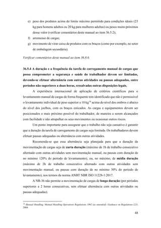 48
e) peso dos produtos acima do limite máximo permitido para condições ideais (23
kg para homens adultos ou 20 kg para mulheres adultas) ou pesos muito próximos
desse valor (verificar comentários deste manual ao item 36.5.2);
f) arremesso de cargas;
g) movimento de virar caixa de produtos com os braços (como por exemplo, no setor
de embalagem secundária).
Verificar comentários deste manual ao item 36.8.6.
36.5.4 A duração e a frequência da tarefa de carregamento manual de cargas que
possa comprometer a segurança e saúde do trabalhador devem ser limitadas,
devendo-se efetuar alternância com outras atividades ou pausas adequadas, entre
períodos não superiores a duas horas, ressalvadas outras disposições legais.
A experiência internacional de aplicação de critérios científicos para o
levantamento manual de cargas de forma frequente tem identificado que não é permissível
o levantamento individual de peso superior a 10 kg14
acima do nível dos ombros e abaixo
do nível dos joelhos, com os braços esticados. As cargas e equipamentos devem ser
posicionados o mais próximo possível do trabalhador, de maneira a serem alcançados
com facilidade e não atrapalhar os seus movimentos ou ocasionar outros riscos.
Um ponto importante para assegurar que o trabalho não seja cansativo é garantir
que a duração da tarefa de carregamento de cargas seja limitada. Os trabalhadores devem
efetuar pausas adequadas ou alternância com outras atividades.
Recomenda-se que essa alternância seja planejada para que a duração da
movimentação de cargas seja de curta duração (máximo de 1h de trabalho consecutivo
alternado com outras atividades sem movimentação manual, ou pausas com duração de
no mínimo 120% do período de levantamento), ou, no máximo, de média duração
(máximo de 2h de trabalho consecutivo alternado com outras atividades sem
movimentação manual, ou pausas com duração de no mínimo 30% do período de
levantamento), nos termos da norma ANBT NBR ISO 11228-1:2017.
A NR-36 não permite a movimentação de cargas de longa duração (por períodos
superiores a 2 horas consecutivas, sem efetuar alternância com outras atividades ou
pausas adequadas).
14
Manual Handling. Manual Handling Operations Regulations 1992 (as amended): Guidance on Regulations L23,
2004.
 