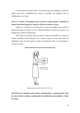 53
O alcance deve ser sempre fácil, e o movimento não deve atrapalhar ou ocasionar
outros riscos para o trabalhador que executa a atividade, nem tampouco para os
trabalhadores ao seu redor.
36.5.7.1 É vedado o levantamento não eventual de cargas quando a distância de
alcance horizontal da pega for superior a 60 cm em relação ao corpo.
Impõe-se a proibição de levantamento de carga de qualquer peso quando a
distância da pega for superior a 60 cm. Medida saneadora e protetiva que passa a ser
obrigatória no ambiente frigorificado.
Para medir essa distância, deve-se partir do tronco do trabalhador, na altura da
cintura, medindo-se horizontalmente até o ponto de pega da carga pelas mãos do
trabalhador, tanto no início quanto no final do levantamento. Deve-se desconsiderar o
excesso de roupas.
Figura 8: Distância de alcance horizontal da pega
Fonte: Adaptado da ABNT NBR ISO 11228-1:2017
36.5.8 Devem ser adotados meios técnicos, administrativos e organizacionais, a fim
de evitar esforços contínuos e prolongados do trabalhador, para impulsão e tração
de cargas.
distância de alcance
horizontal da pega
 