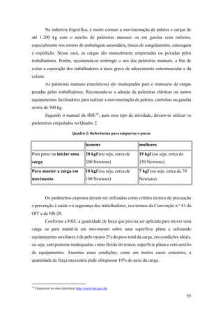 55
Na indústria frigorífica, é muito comum a movimentação de paletes e cargas de
até 1.200 kg com o auxílio de paleteiras manuais ou em gaiolas com rodízios,
especialmente nos setores de embalagem secundária, túneis de congelamento, estocagem
e expedição. Nesse caso, as cargas são manualmente empurradas ou puxadas pelos
trabalhadores. Porém, recomenda-se restringir o uso das paleteiras manuais, a fim de
evitar a exposição dos trabalhadores a risco grave de adoecimento osteomuscular e da
coluna.
As paleteiras manuais (mecânicas) são inadequadas para o manuseio de cargas
pesadas pelos trabalhadores. Recomenda-se a adoção de paleteiras elétricas ou outros
equipamentos facilitadores para realizar a movimentação de paletes, carrinhos ou gaiolas
acima de 500 kg.
Segundo o manual da HSE16
, para esse tipo de atividade, devem-se utilizar os
parâmetros estipulados no Quadro 2.
Quadro 2: Referências para empurrar e puxar
homens mulheres
Para parar ou iniciar uma
carga
20 kgf (ou seja, cerca de
200 Newtons)
15 kgf (ou seja, cerca de
150 Newtons)
Para manter a carga em
movimento
10 kgf (ou seja, cerca de
100 Newtons)
7 kgf (ou seja, cerca de 70
Newtons)
Os parâmetros expostos devem ser utilizados como critério técnico de precaução
e prevenção à saúde e à segurança dos trabalhadores, nos termos da Convenção n.º 81 da
OIT e da NR-28.
Conforme a HSE, a quantidade de força que precisa ser aplicada para mover uma
carga ou para mantê-la em movimento sobre uma superfície plana e utilizando
equipamentos auxiliares é de pelo menos 2% do peso total da carga, em condições ideais,
ou seja, sem posturas inadequadas, como flexão do tronco, superfície plana e com auxílio
de equipamentos. Ausentes essas condições, como em muitos casos concretos, a
quantidade de força necessária pode ultrapassar 10% do peso da carga.
16
Disponível no sítio eletrônico http://www.hse.gov.uk.
 