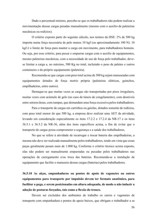 56
Dado o percentual mínimo, percebe-se que os trabalhadores não podem realizar a
movimentação dessas cargas pesadas manualmente (mesmo com o auxílio de paleteiras
mecânicas ou rodízios).
O critério exposto parte do seguinte cálculo, nos termos da HSE: 2% de 500 kg
importa numa força necessária de pelo menos 10 kgf (ou aproximadamente 100 N). 10
kgf é o limite de força para manter a carga em movimento, para trabalhadores homens.
Ou seja, por esse critério, para puxar e empurrar cargas com o auxílio de equipamentos,
mesmo paleteiras mecânicas, com a necessidade de uso de força pelo trabalhador, deve-
se limitar a carga a, no máximo, 500 Kg no total, incluindo o peso de paletes e outros
containeres e do próprio equipamento (paleteira).
Recomenda-se que cargas com peso total acima de 500 kg sejam manuseadas com
equipamentos dotados de força motriz própria (paleteiras elétricas, guinchos,
empilhadeiras, entre outros).
Destaque-se que muitas vezes as cargas são transportadas por pisos irregulares,
muitas vezes com acúmulo de gelo (no caso de túneis de congelamento), com desníveis
entre setores/áreas, com rampas, que demandam uma força excessiva pelos trabalhadores.
Para o transporte de cargas em carrinhos ou gaiolas, dotados somente de rodízios,
com peso total menor do que 500 kg, a empresa deve realizar uma AET da atividade,
levando em consideração especialmente os itens 17.2.2 e 17.2.4 da NR-17 e os itens
36.5.1 e 36.5.2 da NR-36, além dos itens específicos acima, a fim de evitar que o
transporte de cargas possa comprometer a segurança e a saúde dos trabalhadores.
No que se refere à atividade de recarregar e trocar bateria das empilhadeiras, a
mesma não deve ser realizada manualmente pelos trabalhadores, tendo em vista que essas
peças geralmente pesam mais de 1.000 kg. Conforme o critério técnico acima exposto,
elas não podem ser manualmente empurradas ou puxadas pelos trabalhadores nas
operações de carregamento e/ou troca das baterias. Recomenda-se a instalação de
equipamento que facilite o manuseio dessas cargas (baterias) pelos trabalhadores.
36.5.10 As alças, empunhaduras ou pontos de apoio de vagonetes ou outros
equipamentos para transporte por impulsão devem ter formato anatômico, para
facilitar a pega, e serem posicionadas em altura adequada, de modo a não induzir a
adoção de posturas forçadas, tais como a flexão do tronco.
Devem ser excluídos dos ambientes de trabalho os carros e vagonetes de
transporte com empunhadura e pontos de apoio baixos, que obrigam o trabalhador a se
 