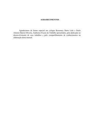 AGRADECIMENTOS
Agradecemos de forma especial aos colegas Rosemary Dutra Leão e Paulo
Antonio Barros Oliveira, Auditores-Fiscais do Trabalho aposentados, pela dedicação no
desenvolvimento de seus trabalhos e pelo compartilhamento de conhecimentos na
elaboração deste manual.
 