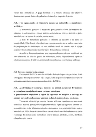 57
curvar para empurrá-los. A pega facilitada e a postura adequada são objetivos
fundamentais quando da decisão pela altura de tais alças ou pontos de apoio.
36.5.11 Os equipamentos de transporte devem ser submetidos a manutenções
periódicas.
A manutenção periódica é necessária para garantir o bom desempenho das
máquinas e equipamentos, evitando quebras, exigências de esforços excessivos pelos
trabalhadores e acidentes de trabalho, dentre outros.
A falta de manutenção periódica é sinônimo de acidente e de perda de
produtividade. É facilmente observável, por exemplo, quando, ao se auditar a execução
da programação de manutenção de uma unidade fabril, se constata que a equipe
responsável somente consegue executar ações de manutenção corretiva.
A ausência do cumprimento de uma programação preventiva ou preditiva é um
forte indicativo de falha na gestão da manutenção, muito frequentemente ligada ao
subdimensionamento de efetivos, constituindo-se em fator de ocorrência de acidentes.
36.6 Recepção e descarga de animais
Este capítulo da NR-36 trata das atividades do início do processo produtivo, desde
a recepção e descarga dos animais até a sangria. Estas disposições específicas devem ser
aplicadas em conjunto com as demais disposições da NR-36.
36.6.1 As atividades de descarga e recepção de animais devem ser devidamente
organizadas e planejadas, devendo envolver, no mínimo:
a) procedimentos específicos e regras de segurança na recepção e descarga de
animais para os trabalhadores e terceiros, incluindo os motoristas e ajudantes;
Trata-se de atividade que envolve risco de acidentes, especialmente no trato de
animais de médio e grande porte. Os procedimentos e regras de segurança também são
necessários para evitar a fuga dos animais, o que poderia gerar riscos adicionais para os
trabalhadores. Além disso, no contato direto com os animais, os trabalhadores da recepção
e descarga de animais estão submetidos a levar patadas, chifradas, coices, mordidas,
cabeçadas, entre outros.
 