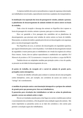 58
A empresa também deve prever procedimentos e regras de segurança relacionados
aos trabalhadores terceirizados, especialmente motoristas e ajudantes dos transportadores.
b) sinalização e/ou separação das áreas de passagem de veículos, animais e pessoas;
c) plataformas de descarregamento de animais isoladas de outros setores ou locais
de trabalho;
Toda a área de recepção e descarga dos animais no frigorífico deve separar os
locais de passagem de veículos, animais e pessoas, para que se evitem acidentes.
Deve ser garantida a livre passagem dos caminhões até as plataformas de
descarregamento, que precisam estar isoladas de outros setores ou locais de trabalho.
Desse ponto, os animais de médio e grande porte devem ser descarregados com segurança
para a sua área de passagem específica.
Nos frigoríficos de aves, os animais são descarregados em engradados (gaiolas),
que seguem diretamente para o setor de pendura. A atividade de descarregamento manual
de engradados é muito penosa para os trabalhadores em virtude da exigência de esforço
físico intenso. Assim, deve-se aplicar especialmente o estabelecido nos capítulos 36.4
Manuseio de produtos e 36.5 Levantamento e transporte de produtos e cargas da NR-36.
Também devem ser estipuladas medidas para proteção contra o risco de quedas,
se presente na atividade de descarregamento de aves.
d) postos de trabalho, da recepção até o curral de animais de grande porte,
protegidos contra intempéries;
Os postos de trabalho utilizados para conduzir os animais devem estar protegidos
contra intempéries, como, por exemplo, nos corredores de acesso aos currais e na
“seringa” até o atordoamento.
e) medidas de proteção contra a movimentação intempestiva e perigosa dos animais
de grande porte que possam gerar risco aos trabalhadores;
f) passarelas para circulação dos trabalhadores ao lado ou acima da plataforma
quando o acesso aos animais assim o exigir;
Devem ser instaladas cancelas para evitar fugas nos currais e também para realizar
o seccionamento dos corredores, a fim de garantir uma condução segura dos animais. São
muito importantes as passarelas acima ou ao lado dos corredores e dos currais para
permitir a circulação segura dos trabalhadores.
 