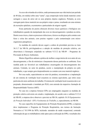 60
As aves são oriundas de aviários, onde permaneceram sua vida inteira (um período
de 40 dias, em média) sobre uma “cama”, cuja composição inclui desde materiais como
serragem e casca de arroz até os seus próprios dejetos orgânicos. Portanto, as aves
carregam parte desse material em seu próprio corpo e penas, resultando em uma mistura
de excreções epiteliais, excrementos e particulados de origem vegetal.
Essas partículas de poeira oferecem diversos riscos químicos e biológicos aos
trabalhadores quando da manipulação das aves no descarregamento e pendura na nória.
Dentre esses riscos, citam-se processos infecciosos, tóxicos ou alérgicos pelo contato com
fezes e urina dos animais, com poeiras vegetais e pela contaminação com micro-
organismos patogênicos.
As medidas de controle devem seguir a ordem de prioridade prevista no item
36.11.7 da NR-36, privilegiando-se a adoção de medidas de proteção coletiva, em
observância à hierarquia estipulada no subitem 9.3.5.2 da NR-09 – Programas de
Prevenção de Riscos Ambientais.
Muitos frigoríficos adotam a prática de molhar a carga inteira de aves antes de seu
descarregamento, a fim de minimizar o lançamento dessas partículas no ambiente. Essa
medida pode ser favorável aos trabalhadores encarregados do descarregamento dos
animais. Contudo, no setor de pendura, ocorre a manipulação da própria ave pelo
trabalhador, o que sempre gera desprendimento ou contato com esse material orgânico.
Por essa razão, especialmente no setor de pendura, recomenda-se a implantação
de um sistema de ventilação local exaustora ou sistema equivalente, que retire essas
partículas do meio ambiente de trabalho. O sistema de ventilação local exaustora deve ser
projetado, dimensionado e instalado por PLH, com emissão da respectiva Anotação de
Responsabilidade Técnica (ART).
No caso de a empresa fornecer EPIs aos empregados enquanto as medidas de
proteção coletiva estiverem em estudo e implantação, de acordo com o subitem 9.3.5.4
da NR-09, a empresa deve observar o previsto na NR-36, capítulo 36.10 Equipamentos
de Proteção Individual - EPI e Vestimentas de Trabalho, e, especialmente, na NR-06.
No caso específico de Equipamentos de Proteção Respiratória (EPR), a empresa
deve implementar o Programa de Proteção Respiratória, nos termos da Instrução
Normativa n.º 01/1994 do MTb, incluindo: atestados de saúde ocupacional, contendo
informação de que os trabalhadores estão aptos para a utilização de EPR, e resultados dos
 
