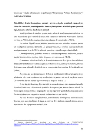 61
ensaios de vedação referenciados na publicação “Programa de Proteção Respiratória”17
,
da FUNDACENTRO.
36.6.4 O box de atordoamento de animais - acesso ao local e ao animal, e as posições
e uso dos comandos, devem permitir a execução segura da atividade para qualquer
tipo, tamanho e forma de abate do animal.
Nos frigoríficos de médio e grande porte, o box de atordoamento constitui-se em
uma máquina na qual o animal é retido para a execução da tarefa. Nesse caso, além do
previsto na NR-36, todos os dispositivos da máquina devem atender à NR-12.
Em muitos frigoríficos de pequeno porte inexiste essa máquina, havendo apenas
um local para a realização da tarefa. De qualquer maneira, o setor ou local deve atender
ao disposto neste item da NR-36 a fim de garantir a execução segura da atividade.
Cabe registrar que, quando o acesso ao local se der por meio de escadas, deve-se
atender ao disposto no capítulo Meios de acesso permanentes da NR-12.
O acesso ao animal no box/local de atordoamento não deve gerar risco adicional
de acidente ao trabalhador nem a adoção de posturas nocivas, como, por exemplo, a flexão
de tronco, para aplicação da pistola de ar comprimido (bovinos) ou do bastão elétrico
(suínos).
A posição e o uso dos comandos do box de atordoamento não devem gerar riscos
adicionais, tais como o acionamento involuntário e a postura nociva de torção de tronco.
Os comandos devem atender especialmente ao disposto na NR-12.
O box de atordoamento deve permitir a operação segura para qualquer tamanho
de animal, conforme a demanda de produção da empresa, por porte e tipo de animal. De
forma a prevenir acidentes, o empregador não deve permitir que trabalhadores acessem o
box de atordoamento enquanto o animal ainda estiver no seu interior.
No caso de uso de energia elétrica, especialmente no tanque de insensibilização
de aves, com uso simultâneo de água, a empresa deve dedicar especial atenção com o
aterramento dos equipamentos envolvidos.
17
Arquivo disponível para download no sítio eletrônico da FUNDACENTRO,
http://www.fundacentro.gov.br/biblioteca/biblioteca-digital/publicacao/detalhe/2016/6/programa-de-protecao-
respiratoria
 