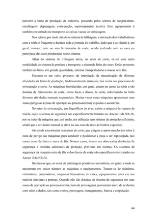 64
percorre a linha de produção da indústria, passando pelos setores de sangria/abate,
escaldagem/ depenagem, evisceração, espostejamento (corte). Este equipamento é
também encontrado no transporte de caixas vazias de embalagem.
Nos setores por onde circula o sistema de trilhagem, a interação dos trabalhadores
com a nória é frequente e durante toda a jornada de trabalho, dado que a atividade é, em
geral, manual, com ou sem ferramentas de corte, sendo realizada com as aves ou
parte/peça das aves penduradas nesse sistema.
Além do sistema de trilhagem aérea, no setor de corte, existe uma outra
modalidade de sistema de pendura e transporte, a chamada linha de cones. Estão presentes
também na linha, em grande quantidade, esteiras transportadoras e roscas sem fim.
Encontra-se em curso processo de introdução de mecanização de diversas
atividades na linha de produção, tradicionalmente manuais, tais como nos processos de
evisceração e corte. As máquinas introduzidas, em geral, atuam no curso da nória e são
dotadas de ferramentas de corte, como facas e discos de corte, substituindo na linha
diversas atividades manuais sequenciais. Muitas vezes essas máquinas apresentam suas
zonas perigosas (zonas de operação ou processamento) expostas e acessíveis.
No setor de evisceração, em frigoríficos de aves, existe a máquina de repasse de
moela, cujos sistemas de segurança são especificamente tratados no Anexo II da NR-36,
por se tratar de máquina que, até então, era utilizada sem sistema de proteção suficiente,
sendo que a atividade manual se dava na sua zona de risco (cilindros expostos).
São ainda encontradas máquinas de corte, que exigem a aproximação das mãos à
zona de perigo das máquinas para conduzir e posicionar a peça a ser espostejada, tais
como, serra de disco e serra de fita. Nesses casos, devem ser observadas distâncias de
segurança e medidas adicionais de proteção, previstas em normas. Os sistemas de
segurança da máquina serra de fita e dos discos de corte são especificamente tratados no
Anexo II da NR-36.
Destaca-se que, no setor de embalagem primária e secundária, em geral, é onde se
encontram em maior número as máquinas e equipamentos. Tratam-se de seladoras,
rotuladoras, embaladoras, máquinas formadoras de caixa, equipamentos estes em sua
maioria similares a prensas. Quando não são dotadas de sistema de segurança em suas
zonas de operação ou processamento (zona de prensagem), apresentam risco de acidentes
com mãos e dedos, tais como cortes, prensagem, esmagamento, fratura e amputação.
 
