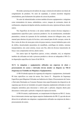 65
Há ainda a presença de elevadores de carga e sistema de elevadores nos túneis de
congelamento de produtos. No setor de expedição, é comum encontrar máquinas
estrechadeiras, para fechamento dos paletes de caixas de produtos.
No setor de industrializados existem também diversos equipamentos e máquinas
como misturadores de massa, embutideiras, cutters, tanques de cozimento, túneis de
resfriamento, máquinas de depelar salsicha, moedores de carne, injetoras de bacon, dentre
outros.
Nos frigoríficos de bovinos e de suínos também existem diversas máquinas e
equipamentos específicos para o processo produtivo: box de atordoamento, atordoador
pneumático, sistema de içamento do boi atordoado, sistema de trilhagem aérea, serra
manual para abertura de peito de bovinos, serra manual para dividir carcaças, serras de
fita e serras de disco de mesa para cortes de peças maiores, tesoura hidráulica para corte
de chifres, desarticulador pneumático de mandíbula, centrífugas de miúdos, sistemas
transportadores, tais como esteiras, roscas sem fim, além de diversas transmissões de
força e seus componentes móveis, dentre outros.
Em outros tipos de frigoríficos (peixes, ovinos, enlatados, etc), as máquinas
também são utilizadas em todo o processo produtivo e devem ser adequadas à NR-12 e
às disposições específicas do Anexo II da NR-36.
36.7.1 As máquinas e equipamentos utilizados nas empresas de abate e
processamento de carnes e derivados devem atender ao disposto na NR-12
(Segurança no Trabalho em Máquinas e Equipamentos).
A NR-36 aborda aspectos de segurança de máquinas e equipamentos, destinando
08 itens específicos no corpo da norma. Seu Anexo II – Requisitos de Segurança
Específicos para Máquinas Utilizadas nas Indústrias de Abate e Processamento de Carnes
e Derivados Destinados ao Consumo Humano trata especificamente dos dispositivos de
segurança que devem ser instalados em quatro máquinas amplamente utilizadas no setor
(máquina automática para descourear e retirar pele e película; máquina aberta para
descourear e retirar pele e película e máquina de repasse de moela).
A NR-36 remete, explicitamente, ao cumprimento do disposto na NR-12. Assim,
faz-se interessante retomar aqui alguns aspectos fundamentais da NR-12, que não devem
deixar de ser aplicados nas máquinas e equipamentos utilizados nas empresas de abate e
processamento de carnes.
 