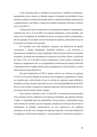 66
Como orientação geral, as medidas de proteção para o trabalho em máquinas e
equipamentos devem sempre ser adotadas segundo a hierarquia de prioridades em que
prevalece a adoção de medidas de proteção coletiva, seguidas de medidas administrativas
e organizacionais e, por último, a adoção das medidas de proteção individual, conforme
item 12.4 da NR-12.
As disposições sobre o arranjo físico e as instalações de máquinas e equipamentos,
conforme itens 12.6 a 12.13 da NR-12 são aspectos importantes a serem atendidos, pois
muitas vezes as máquinas são instaladas em locais com espaços restritos, prejudicando a
área de operação, de circulação e de movimentação de materiais, adicionando riscos aos
já existentes em função de sua operação.
Por encontrar, com certa frequência, máquinas com dispositivos de partida,
acionamento e parada inadequados, facilmente burláveis e que favorecem o
funcionamento automático ao serem energizados, além de circuitos elétricos de comando
da partida e de parada sem redundância de contatores ou de efeito similar, a verificação
dos itens 12.24 a 12.37 da NR-12 torna-se indispensável. Nesse sentido, a inspeção de
máquinas e equipamentos deve ser acompanhada de profissional da empresa autorizado
e capacitado a abrir os quadros elétricos desses equipamentos a fim de certificar o correto
funcionamento desses dispositivos.
São itens fundamentais da NR-12 aqueles relativos aos sistemas de segurança
(12.38 a 12.55) a serem adotados em zonas de risco de máquinas e equipamentos. Chama-
se a atenção para a determinação de que os sistemas de segurança sejam definidos e
instalados com base em prévia apreciação de risco, sob responsabilidade técnica de PLH.
Devem, assim, atender a categoria de segurança requerida, conforme apreciação de risco,
prevista nas normas técnicas oficiais vigentes.
Estes sistemas, conforme o item 12.38 da NR-12, caracterizam-se por proteções
fixas, proteções móveis e dispositivos de segurança interligados, que garantam proteção
à saúde e à integridade física dos trabalhadores. Devem possuir: conformidade técnica
com o sistema de comando a que são integrados; instalação de modo que não possam ser
neutralizados ou burlados; monitoramento, ou seja, manterem-se sob vigilância
automática, de acordo com a categoria de segurança requerida, exceto para dispositivos
de segurança exclusivamente mecânicos; e devem paralisar os movimentos perigosos e
 