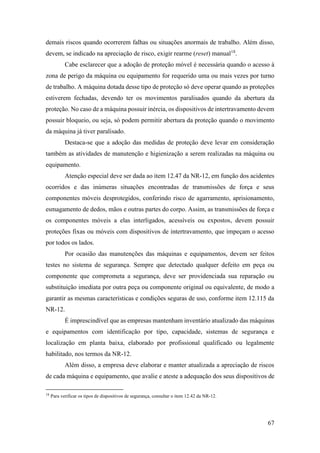 67
demais riscos quando ocorrerem falhas ou situações anormais de trabalho. Além disso,
devem, se indicado na apreciação de risco, exigir rearme (reset) manual18
.
Cabe esclarecer que a adoção de proteção móvel é necessária quando o acesso à
zona de perigo da máquina ou equipamento for requerido uma ou mais vezes por turno
de trabalho. A máquina dotada desse tipo de proteção só deve operar quando as proteções
estiverem fechadas, devendo ter os movimentos paralisados quando da abertura da
proteção. No caso de a máquina possuir inércia, os dispositivos de intertravamento devem
possuir bloqueio, ou seja, só podem permitir abertura da proteção quando o movimento
da máquina já tiver paralisado.
Destaca-se que a adoção das medidas de proteção deve levar em consideração
também as atividades de manutenção e higienização a serem realizadas na máquina ou
equipamento.
Atenção especial deve ser dada ao item 12.47 da NR-12, em função dos acidentes
ocorridos e das inúmeras situações encontradas de transmissões de força e seus
componentes móveis desprotegidos, conferindo risco de agarramento, aprisionamento,
esmagamento de dedos, mãos e outras partes do corpo. Assim, as transmissões de força e
os componentes móveis a elas interligados, acessíveis ou expostos, devem possuir
proteções fixas ou móveis com dispositivos de intertravamento, que impeçam o acesso
por todos os lados.
Por ocasião das manutenções das máquinas e equipamentos, devem ser feitos
testes no sistema de segurança. Sempre que detectado qualquer defeito em peça ou
componente que comprometa a segurança, deve ser providenciada sua reparação ou
substituição imediata por outra peça ou componente original ou equivalente, de modo a
garantir as mesmas características e condições seguras de uso, conforme item 12.115 da
NR-12.
É imprescindível que as empresas mantenham inventário atualizado das máquinas
e equipamentos com identificação por tipo, capacidade, sistemas de segurança e
localização em planta baixa, elaborado por profissional qualificado ou legalmente
habilitado, nos termos da NR-12.
Além disso, a empresa deve elaborar e manter atualizada a apreciação de riscos
de cada máquina e equipamento, que avalie e ateste a adequação dos seus dispositivos de
18
Para verificar os tipos de dispositivos de segurança, consultar o item 12.42 da NR-12.
 