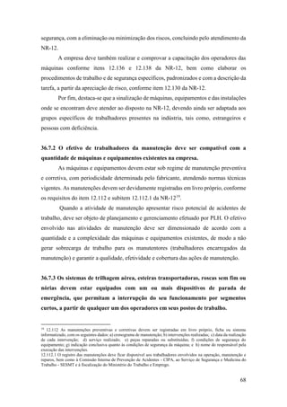 68
segurança, com a eliminação ou minimização dos riscos, concluindo pelo atendimento da
NR-12.
A empresa deve também realizar e comprovar a capacitação dos operadores das
máquinas conforme itens 12.136 e 12.138 da NR-12, bem como elaborar os
procedimentos de trabalho e de segurança específicos, padronizados e com a descrição da
tarefa, a partir da apreciação de risco, conforme item 12.130 da NR-12.
Por fim, destaca-se que a sinalização de máquinas, equipamentos e das instalações
onde se encontram deve atender ao disposto na NR-12, devendo ainda ser adaptada aos
grupos específicos de trabalhadores presentes na indústria, tais como, estrangeiros e
pessoas com deficiência.
36.7.2 O efetivo de trabalhadores da manutenção deve ser compatível com a
quantidade de máquinas e equipamentos existentes na empresa.
As máquinas e equipamentos devem estar sob regime de manutenção preventiva
e corretiva, com periodicidade determinada pelo fabricante, atendendo normas técnicas
vigentes. As manutenções devem ser devidamente registradas em livro próprio, conforme
os requisitos do item 12.112 e subitem 12.112.1 da NR-1219
.
Quando a atividade de manutenção apresentar risco potencial de acidentes de
trabalho, deve ser objeto de planejamento e gerenciamento efetuado por PLH. O efetivo
envolvido nas atividades de manutenção deve ser dimensionado de acordo com a
quantidade e a complexidade das máquinas e equipamentos existentes, de modo a não
gerar sobrecarga de trabalho para os manutentores (trabalhadores encarregados da
manutenção) e garantir a qualidade, efetividade e cobertura das ações de manutenção.
36.7.3 Os sistemas de trilhagem aérea, esteiras transportadoras, roscas sem fim ou
nórias devem estar equipados com um ou mais dispositivos de parada de
emergência, que permitam a interrupção do seu funcionamento por segmentos
curtos, a partir de qualquer um dos operadores em seus postos de trabalho.
19
12.112 As manutenções preventivas e corretivas devem ser registradas em livro próprio, ficha ou sistema
informatizado, com os seguintes dados: a) cronograma de manutenção; b) intervenções realizadas; c) data da realização
de cada intervenção; d) serviço realizado; e) peças reparadas ou substituídas; f) condições de segurança do
equipamento; g) indicação conclusiva quanto às condições de segurança da máquina; e h) nome do responsável pela
execução das intervenções.
12.112.1 O registro das manutenções deve ficar disponível aos trabalhadores envolvidos na operação, manutenção e
reparos, bem como à Comissão Interna de Prevenção de Acidentes - CIPA, ao Serviço de Segurança e Medicina do
Trabalho - SESMT e à fiscalização do Ministério do Trabalho e Emprego.
 