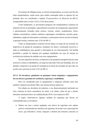 69
Os sistemas de trilhagem aérea, as esteiras transportadoras, as roscas sem fim são
todos transportadores, sendo assim, para melhor contemplar todos os aspectos de sua
proteção, deve ser considerado o capítulo Transportadores de Materiais da NR-12,
compreendido entre os itens 12.85 a 12.93 dessa norma.
Como fundamento, os movimentos perigosos dos transportadores contínuos de
materiais devem ser protegidos, especialmente nos pontos de esmagamento, agarramento
e aprisionamento formados pelas esteiras, correias, roletes, acoplamentos, freios,
roldanas, amostradores, volantes, tambores, engrenagens, cremalheiras, correntes, guias,
alinhadores, região do esticamento e contrapeso e outras partes móveis acessíveis durante
a operação normal, conforme item 12.85 da NR-12.
Todos os transportadores contínuos devem dispor, ao longo de sua extensão, de
dispositivos de parada de emergência, instalados em altura e localização acessíveis a
todos os trabalhadores, para garantir a interrupção de seu funcionamento. Tal medida
possibilita a parada da máquina por qualquer trabalhador em caso de ameaça ou
ocorrência de acidentes de trabalho com estes equipamentos.
No caso específico da nória, os dispositivos de parada de emergência devem estar
acessíveis a todos os trabalhadores, ao longo de toda linha. Para esta finalidade, deve ser
adotado o dispositivo de parada de emergência na forma de acionador do tipo cabo, de
acordo com o previsto no item 12.61 da NR-12.
36.7.4 Os elevadores, guindastes ou quaisquer outras máquinas e equipamentos
devem oferecer garantias de resistência, segurança e estabilidade.
Deve ser considerado para os equipamentos e máquinas referidos neste item
também o disposto nas demais NRs e nas normas técnicas aplicáveis.
Em relação aos elevadores de materiais, o seu dimensionamento (incluindo sua
torre, sistemas de freios automáticos do motor e da cabine, cabos de aço e demais
elementos estruturais) deve ser estabelecido por PLH e com respectiva ART.
A seguir, relacionam-se algumas medidas de segurança que devem ser
contempladas para os elevadores:
• Manter sua torre e portas equipadas com chaves de segurança com ruptura
positiva, monitoradas por interfaces de segurança, de acordo com a apreciação de
riscos, que dificultem a burla, impeçam a abertura das barreiras (cancelas ou
 