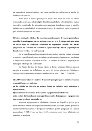 71
da prestação de socorro imediato e de outras medidas necessárias para o auxílio do
trabalhador acidentado.
Além disso, a prévia apreciação de riscos deve levar em conta os fatores
relacionados ao processo e às condições do ambiente de trabalho a fim de definir o efetivo
necessário à realização das atividades com segurança, impedindo, assim, o trabalho
isolado e de forma individual, bem como a sobrecarga de trabalho da equipe responsável
pelo desenvolvimento das atividades.
36.7.6 As instalações elétricas das máquinas e equipamentos devem ser projetadas e
mantidas de modo a prevenir, por meios seguros, os riscos de choque elétrico e todos
os outros tipos de acidentes, atendendo as disposições contidas nas NR-12
(Segurança no Trabalho em Máquinas e Equipamentos) e NR-10 (Segurança em
Instalações e Serviços em Eletricidade).
Em se tratando de equipamentos energizados, muitas vezes em contato com água
e umidade, especial atenção deve ser dada ao atendimento do disposto sobre instalações
e dispositivos elétricos, constantes da NR-12 e também da NR-10 – Segurança em
Instalações e Serviços em Eletricidade.
Em função do risco de choque elétrico e demais acidentes elétricos, deve-se
garantir a segurança do trabalhador por meio do devido aterramento, blindagem,
estanqueidade e isolamento, atendendo notadamente os itens 12.14 a 12.21 da NR-12.
36.7.7 Devem ser adotadas medidas de controle para proteger os trabalhadores dos
riscos adicionais provenientes:
a) da emissão ou liberação de agentes físicos ou químicos pelas máquinas e
equipamentos;
b) das emanações aquecidas de máquinas, equipamentos e tubulações;
c) do contato do trabalhador com superfícies quentes de máquinas e equipamentos
que possam ocasionar queimaduras.
Máquinas, equipamentos e tubulações existentes nos frigoríficos podem gerar
riscos adicionais à saúde e à integridade dos trabalhadores, ao liberar agentes químicos e
emanar substâncias quentes ou por possuir superfícies quentes que podem vir a causar
queimaduras. A NR-12 em seu item 12.106 considera como riscos adicionais em
máquinas os seguintes:
 