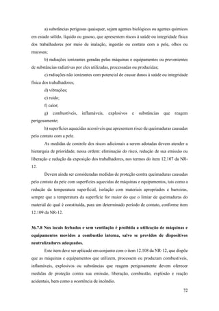 72
a) substâncias perigosas quaisquer, sejam agentes biológicos ou agentes químicos
em estado sólido, líquido ou gasoso, que apresentem riscos à saúde ou integridade física
dos trabalhadores por meio de inalação, ingestão ou contato com a pele, olhos ou
mucosas;
b) radiações ionizantes geradas pelas máquinas e equipamentos ou provenientes
de substâncias radiativas por eles utilizadas, processadas ou produzidas;
c) radiações não ionizantes com potencial de causar danos à saúde ou integridade
física dos trabalhadores;
d) vibrações;
e) ruído;
f) calor;
g) combustíveis, inflamáveis, explosivos e substâncias que reagem
perigosamente;
h) superfícies aquecidas acessíveis que apresentem risco de queimaduras causadas
pelo contato com a pele.
As medidas de controle dos riscos adicionais a serem adotadas devem atender a
hierarquia de prioridade, nessa ordem: eliminação do risco, redução de sua emissão ou
liberação e redução da exposição dos trabalhadores, nos termos do item 12.107 da NR-
12.
Devem ainda ser consideradas medidas de proteção contra queimaduras causadas
pelo contato da pele com superfícies aquecidas de máquinas e equipamentos, tais como a
redução da temperatura superficial, isolação com materiais apropriados e barreiras,
sempre que a temperatura da superfície for maior do que o limiar de queimaduras do
material do qual é constituída, para um determinado período de contato, conforme item
12.109 da NR-12.
36.7.8 Nos locais fechados e sem ventilação é proibida a utilização de máquinas e
equipamentos movidos a combustão interna, salvo se providos de dispositivos
neutralizadores adequados.
Este item deve ser aplicado em conjunto com o item 12.108 da NR-12, que dispõe
que as máquinas e equipamentos que utilizem, processem ou produzam combustíveis,
inflamáveis, explosivos ou substâncias que reagem perigosamente devem oferecer
medidas de proteção contra sua emissão, liberação, combustão, explosão e reação
acidentais, bem como a ocorrência de incêndio.
 