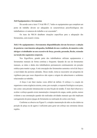 73
36.8 Equipamentos e ferramentas
De acordo com o item 17.4 da NR-17, “todos os equipamentos que compõem um
posto de trabalho devem ser adequados às características psicofisiológicas dos
trabalhadores e à natureza do trabalho a ser executado”.
Os itens da NR-36 detalham situações específicas para a adequação das
ferramentas, sem exaurir o tema.
36.8.1 Os equipamentos e ferramentas disponibilizados devem favorecer a adoção
de posturas e movimentos adequados, facilidade de uso e conforto, de maneira a não
obrigar o trabalhador ao uso excessivo de força, pressão, preensão, flexão, extensão
ou torção dos segmentos corporais.
Nos frigoríficos, grande parte dos trabalhadores utilizam equipamentos e
ferramentas manuais de forma contínua e frequente. Quando do uso de ferramentas
manuais, as mãos e dedos dos trabalhadores permanecem continuamente em posição
estática para manter a pega. A má concepção das ferramentas aumenta o nível de força e
a nocividade das posturas adotadas. Desse modo, torna-se necessário um programa de
vigilância para que esses dispositivos não sejam a origem de adoecimento e acidentes
relacionados ao trabalho.
A força é um fator muitas vezes difícil de definir. O esforço é a reação do
organismo a uma exigência externa, como, por exemplo, a resposta fisiológica a um peso,
tais como: uma pressão intramuscular ou uma fricção do tendão. É mais fácil observar e
avaliar o esforço quando existe manutenção e transporte de cargas, sendo, porém, menos
evidente a sua constatação quando são realizadas atividades manuais que não implicam
carregamento de pesos (pegas de ferramenta ou realização de cortes com faca).
Conforme se observa na Figura 9, a simples manutenção da mão ou dos dedos na
posição de pinça ou de agarre é suficiente para gerar um esforço nas estruturas dessas
regiões.
 