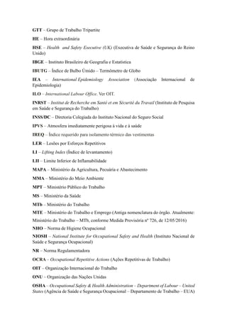 GTT – Grupo de Trabalho Tripartite
HE – Hora extraordinária
HSE – Health and Safety Executive (UK) (Executiva de Saúde e Segurança do Reino
Unido)
IBGE – Instituto Brasileiro de Geografia e Estatística
IBUTG – Índice de Bulbo Úmido – Termômetro de Globo
IEA – International Epidemiology Association (Associação Internacional de
Epidemiologia)
ILO – International Labour Office. Ver OIT.
INRST – Institut de Recherche em Santé et em Sécurité du Travail (Instituto de Pesquisa
em Saúde e Segurança do Trabalho)
INSS/DC – Diretoria Colegiada do Instituto Nacional do Seguro Social
IPVS – Atmosfera imediatamente perigosa à vida e à saúde
IREQ – Índice requerido para isolamento térmico das vestimentas
LER – Lesões por Esforços Repetitivos
LI – Lifting Index (Índice de levantamento)
LII – Limite Inferior de Inflamabilidade
MAPA – Ministério da Agricultura, Pecuária e Abastecimento
MMA – Ministério do Meio Ambiente
MPT – Ministério Público do Trabalho
MS – Ministério da Saúde
MTb – Ministério do Trabalho
MTE – Ministério do Trabalho e Emprego (Antiga nomenclatura do órgão. Atualmente:
Ministério do Trabalho – MTb, conforme Medida Provisória nº 726, de 12/05/2016)
NHO – Norma de Higiene Ocupacional
NIOSH – National Institute for Occupational Safety and Health (Instituto Nacional de
Saúde e Segurança Ocupacional)
NR – Norma Regulamentadora
OCRA – Occupational Repetitive Actions (Ações Repetitivas de Trabalho)
OIT – Organização Internacional do Trabalho
ONU – Organização das Nações Unidas
OSHA – Occupational Safety & Health Administration – Department of Labour – United
States (Agência de Saúde e Segurança Ocupacional – Departamento de Trabalho – EUA)
 