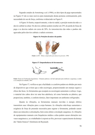 78
Segundo estudos de Armstrong e col. (1986), os dois tipos de pega representados
na Figura 15 são os mais nocivos para manutenção destas posturas continuamente, pela
necessidade de uso de força, conforme evidenciado na Figura 9.
A Figura 16 ilustra, respectivamente, o desvio radial, a posição neutra da mão e o
desvio cubital ou ulnar. Os desvios cubitais podem resultar em 25% de perda de força de
pega e os desvios radiais em cerca de 20%. As tenossinovites das mãos e punhos são
agravadas pelos desvios cubitais e radiais extremos.
Figura 16: Posições da mão e do punho
Fonte: LATR – Mieux comprendre pou mieux les prevenir, 1996
Figura 17: Empunhaduras de ferramentas
Fonte: Pontos de Verificação Ergonômica - Soluções práticas e de fácil aplicação para melhorar a segurança, a saúde
e as condições de trabalho, 2001.
Na Figura 17, verifica-se que a facilidade e o conforto podem ser obtidos por meio
de dispositivos que evitem que a mão escorregue, proporcionando um manejo seguro e
eficaz das facas. As ferramentas que escapam ou escorregam aumentam o esforço. Logo,
o material dos cabos deve ter uma boa aderência, tal como borracha ou plástico, que
proporciona, também, o conforto térmico, fator importante em ambientes refrigerados.
Quanto às vibrações, as ferramentas manuais movidas à energia elétrica
transmitem suas vibrações para o corpo humano. As vibrações mão-braço aumentam a
exigência de força de preensão necessária para segurar a ferramenta, podendo causar
danos aos músculos e articulações, bem como afetar a circulação sanguínea. As vibrações
de equipamentos manuais com frequências médias a altas podem causar alterações nos
vasos sanguíneos e, se o trabalhador é exposto ao frio, provocar o aparecimento da doença
dos "dedos brancos" (fenômeno de Raynaud).
 
