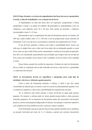 79
36.8.2 O tipo, formato e a textura da empunhadura das facas devem ser apropriados
à tarefa, à mão do trabalhador e ao eventual uso de luvas.
A empunhadura ou cabo das facas deve ter espessura, comprimento e forma
apropriados à tarefa e ao plano de trabalho. Recomendam-se empunhaduras ovais ou
cilíndricas, com diâmetro entre 30 e 40 mm. Para tarefas de precisão, o diâmetro
recomendado é entre 5 e 12 mm.
Recomenda-se que o comprimento do cabo da ferramenta seja de, no mínimo, de
100 mm, sendo melhor entre 115 e 120 mm a fim de proporcionar maior domínio da
ferramenta. Com o uso de luvas, recomenda-se aumentar tal comprimento em 10 mm.
O uso de luvas aumenta o esforço, pois reduz a sensibilidade táctil. Assim, um
cabo que se adapte bem com a mão sem luvas pode não ser adequado quando se usam
luvas, uma vez que a mão ficaria maior, aumentando o esforço na execução da operação.
Isso deve ser considerado especialmente nas atividades que exigem mais de um tipo de
luva, como, por exemplo, luvas contra o frio e umidade, ou luvas contra o frio, umidade
e cortes.
Dessa forma, quando da escolha da espessura e formato do cabo da ferramenta,
deve-se saber se a operação será ou não realizada com luvas, o tipo de luva, a quantidade
e a espessura das mesmas.
36.8.3. As ferramentas devem ser específicas e adequadas para cada tipo de
atividade e tão leves e eficientes quanto possível.
Como o peso da ferramenta aumenta o esforço, o ideal é que elas sejam
constituídas de material que as tornem o mais leve possível, principalmente quando o uso
é contínuo ou repetitivo e não existe a possibilidade de suspensão das mesmas.
Ao se observar uma tarefa manual, a força envolvida na pega pode parecer
pequena. No entanto, o esforço pode ser muito grande porque dedos e mãos possuem
músculos pequenos. Se no manuseio da ferramenta ainda são necessários movimentos
precisos, mesmo uma pequena fadiga pode ser danosa. Isso porque o manuseio repetitivo
com exigência de força também envolve o pescoço, braços e punhos.
Uma ferramenta cujo peso seja de 4 kg ou 6 kg, quando mantida com o antebraço
na posição horizontal por mais de 2 a 3 minutos, acarreta um extremo desconforto
 