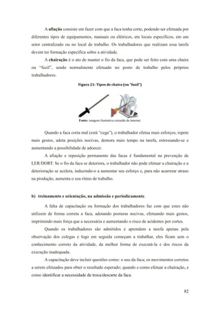 82
A afiação consiste em fazer com que a faca tenha corte, podendo ser efetuada por
diferentes tipos de equipamentos, manuais ou elétricos, em locais específicos, em um
setor centralizado ou no local de trabalho. Os trabalhadores que realizam essa tarefa
devem ter formação específica sobre a atividade.
A chairação é o ato de manter o fio da faca, que pode ser feito com uma chaira
ou “fuzil”, sendo normalmente efetuado no posto de trabalho pelos próprios
trabalhadores.
Figura 21: Tipos de chaira (ou “fuzil”)
Fonte: imagem ilustrativa extraída da internet.
Quando a faca corta mal (está “cega”), o trabalhador efetua mais esforços, repete
mais gestos, adota posições nocivas, demora mais tempo na tarefa, estressando-se e
aumentando a possibilidade de adoecer.
A afiação e reposição permanente das facas é fundamental na prevenção de
LER/DORT. Se o fio da faca se deteriora, o trabalhador não pode efetuar a chairação e a
deterioração se acelera, induzindo-o a aumentar seu esforço e, para não acarretar atraso
na produção, aumenta o seu ritmo de trabalho.
b) treinamento e orientação, na admissão e periodicamente.
A falta de capacitação ou formação dos trabalhadores faz com que estes não
utilizem de forma correta a faca, adotando posturas nocivas, efetuando mais gestos,
imprimindo mais força que a necessária e aumentando o risco de acidentes por cortes.
Quando os trabalhadores são admitidos e aprendem a tarefa apenas pela
observação dos colegas e logo em seguida começam a trabalhar, eles ficam sem o
conhecimento correto da atividade, da melhor forma de executá-la e dos riscos da
execução inadequada.
A capacitação deve incluir questões como: o uso da faca; os movimentos corretos
a serem efetuados para obter o resultado esperado; quando e como efetuar a chairação, e
como identificar a necessidade de troca/descarte da faca.
 