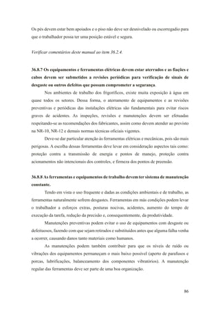 86
Os pés devem estar bem apoiados e o piso não deve ser desnivelado ou escorregadio para
que o trabalhador possa ter uma posição estável e segura.
Verificar comentários deste manual ao item 36.2.4.
36.8.7 Os equipamentos e ferramentas elétricas devem estar aterrados e as fiações e
cabos devem ser submetidos a revisões periódicas para verificação de sinais de
desgaste ou outros defeitos que possam comprometer a segurança.
Nos ambientes de trabalho dos frigoríficos, existe muita exposição à água em
quase todos os setores. Dessa forma, o aterramento de equipamentos e as revisões
preventivas e periódicas das instalações elétricas são fundamentais para evitar riscos
graves de acidentes. As inspeções, revisões e manutenções devem ser efetuadas
respeitando-se as recomendações dos fabricantes, assim como devem atender ao previsto
na NR-10, NR-12 e demais normas técnicas oficiais vigentes.
Deve-se dar particular atenção às ferramentas elétricas e mecânicas, pois são mais
perigosas. A escolha dessas ferramentas deve levar em consideração aspectos tais como:
proteção contra a transmissão de energia e pontos de manejo, proteção contra
acionamentos não intencionais dos controles, e firmeza dos pontos de preensão.
36.8.8 As ferramentas e equipamentos de trabalho devem ter sistema de manutenção
constante.
Tendo em vista o uso frequente e dadas as condições ambientais e de trabalho, as
ferramentas naturalmente sofrem desgastes. Ferramentas em más condições podem levar
o trabalhador a esforços extras, posturas nocivas, acidentes, aumento do tempo de
execução da tarefa, redução da precisão e, consequentemente, da produtividade.
Manutenções preventivas podem evitar o uso de equipamentos com desgaste ou
defeituosos, fazendo com que sejam retirados e substituídos antes que alguma falha venha
a ocorrer, causando danos tanto materiais como humanos.
As manutenções podem também contribuir para que os níveis de ruído ou
vibrações dos equipamentos permaneçam o mais baixo possível (aperto de parafusos e
porcas, lubrificações, balanceamento dos componentes vibratórios). A manutenção
regular das ferramentas deve ser parte de uma boa organização.
 