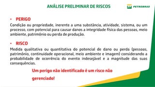 • PERIGO
Condição ou propriedade, inerente a uma substância, atividade, sistema, ou um
processo, com potencial para causar danos a integridade física das pessoas, meio
ambiente, patrimônio ou perda de produção.
• RISCO
Medida qualitativa ou quantitativa do potencial de dano ou perda (pessoas,
patrimônio, continuidade operacional, meio ambiente e imagem) considerando a
probabilidade de ocorrência do evento indesejável e a magnitude das suas
consequências.
Um perigo não identificado é um risco não
gerenciado!
ANÁLISE PRELIMINAR DE RISCOS
 
