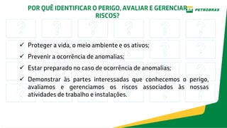 POR QUÊ IDENTIFICAR O PERIGO, AVALIAR E GERENCIAR
RISCOS?
 Proteger a vida, o meio ambiente e os ativos;
 Prevenir a ocorrência de anomalias;
 Estar preparado no caso de ocorrência de anomalias;
 Demonstrar às partes interessadas que conhecemos o perigo,
avaliamos e gerenciamos os riscos associados às nossas
atividades de trabalho e instalações.
 