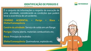 IDENTIFICAÇÃO DE PERIGOS E
RISCOS
É o conjunto de informações a respeito da execução de
uma atividade, considerando as condições que podem
levar a ocorrência de um acidente.
CENÁRIO ACIDENTAL = Perigo + Risco +
Efeito/Consequência
Cenário da atividade: Serviço de solda em um flange;
Perigos: Chama aberta, materiais combustíveis etc;
Risco: Princípio de incêndio;
Efeito/Consequência: Queimaduras, explosão etc.
 