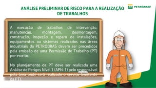 ANÁLISE PRELIMINAR DE RISCO PARA A REALIZAÇÃO
DE TRABALHOS
A execução de trabalhos de intervenção,
manutenção, montagem, desmontagem,
construção, inspeção e reparo de instalações,
equipamentos ou sistemas realizados nas áreas
industriais da PETROBRAS devem ser precedidos
pela emissão de uma Permissão de Trabalho (PT)
por escrito.
No planejamento da PT deve ser realizada uma
Análise de Perigos Nível 1 (APN-1) pelo responsável
pela área onde será realizado o serviço (emitente
da PT).
 