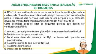 A APN-1 é uma análise de riscos na forma de lista de verificação, onde o
emitente da PT verificará a existência de perigos que mereçam mais atenção
para a realização dos serviços, caso um desses perigos esteja presente,
deverá ser emitida também uma Análise de Perigos Nível 2 (APN-2).
Como exemplos pode-se citar os seguintes perigos que devem ser
verificados na APN-1:
a) contato com equipamento energizado (sistema pressurizado e elétrico);
b) Contato com temperatura extrema;
c) Local com risco de presença de H2S de forma não prevista em
procedimento;
d) Trabalhos acima de dois metros (NR-35);
e) Trabalhos sobre o mar;
f) Operações de mergulho.
ANÁLISE PRELIMINAR DE RISCO PARA A REALIZAÇÃO
DE TRABALHOS
 