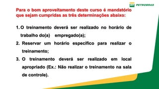 PE-3UBC-02497 – ANEXO H-1 - TREINAMENTO NR 12 – OFICINAS - MANUTENÇÃO UO-BC
Para o bom aproveitamento deste curso é mandatório
que sejam cumpridas as três determinações abaixo:
1. O treinamento deverá ser realizado no horário de
trabalho do(a) empregado(a);
2. Reservar um horário específico para realizar o
treinamento;
3. O treinamento deverá ser realizado em local
apropriado (Ex.: Não realizar o treinamento na sala
de controle).
 