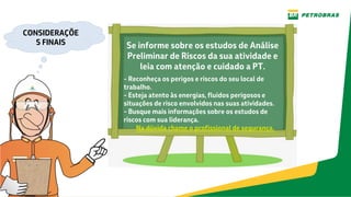 CONSIDERAÇÕE
S FINAIS Se informe sobre os estudos de Análise
Preliminar de Riscos da sua atividade e
leia com atenção e cuidado a PT.
- Reconheça os perigos e riscos do seu local de
trabalho.
- Esteja atento às energias, fluidos perigosos e
situações de risco envolvidos nas suas atividades.
- Busque mais informações sobre os estudos de
riscos com sua liderança.
Na dúvida chame o profissional de segurança.
 
