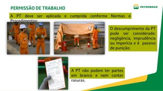 PERMISSÃO DE TRABALHO
A PT deve ser aplicada e cumprida conforme Normas e
Procedimentos;
O descumprimento da PT
pode ser considerado:
negligência, imprudência
ou imperícia e é passivo
de punição;
A PT não podem ter partes
em branco e nem conter
rasuras.
 