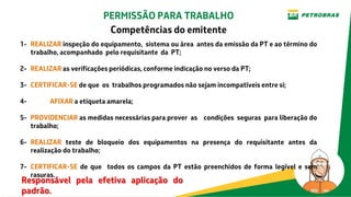 1- REALIZAR inspeção do equipamento, sistema ou área antes da emissão da PT e ao término do
trabalho, acompanhado pelo requisitante da PT;
2- REALIZAR as verificações periódicas, conforme indicação no verso da PT;
3- CERTIFICAR-SE de que os trabalhos programados não sejam incompatíveis entre si;
4- AFIXAR a etiqueta amarela;
5- PROVIDENCIAR as medidas necessárias para prover as condições seguras para liberação do
trabalho;
6- REALIZAR teste de bloqueio dos equipamentos na presença do requisitante antes da
realização do trabalho;
7- CERTIFICAR-SE de que todos os campos da PT estão preenchidos de forma legível e sem
rasuras.
Responsável pela efetiva aplicação do
padrão.
PERMISSÃO PARA TRABALHO
Competências do emitente
 