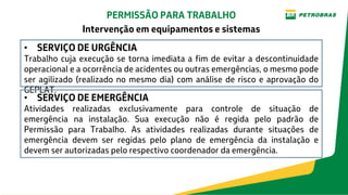 • SERVIÇO DE URGÊNCIA
Trabalho cuja execução se torna imediata a fim de evitar a descontinuidade
operacional e a ocorrência de acidentes ou outras emergências, o mesmo pode
ser agilizado (realizado no mesmo dia) com análise de risco e aprovação do
GEPLAT.
• SERVIÇO DE EMERGÊNCIA
Atividades realizadas exclusivamente para controle de situação de
emergência na instalação. Sua execução não é regida pelo padrão de
Permissão para Trabalho. As atividades realizadas durante situações de
emergência devem ser regidas pelo plano de emergência da instalação e
devem ser autorizadas pelo respectivo coordenador da emergência.
PERMISSÃO PARA TRABALHO
Intervenção em equipamentos e sistemas
 