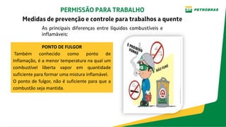 As principais diferenças entre líquidos combustíveis e
inflamáveis:
PERMISSÃO PARA TRABALHO
Medidas de prevenção e controle para trabalhos a quente
PONTO DE FULGOR
Também conhecido como ponto de
Inflamação, é a menor temperatura na qual um
combustível liberta vapor em quantidade
suficiente para formar uma mistura inflamável.
O ponto de fulgor, não é suficiente para que a
combustão seja mantida.
 