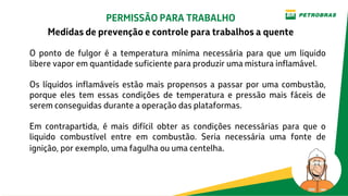 O ponto de fulgor é a temperatura mínima necessária para que um liquido
libere vapor em quantidade suficiente para produzir uma mistura inflamável.
Os líquidos inflamáveis estão mais propensos a passar por uma combustão,
porque eles tem essas condições de temperatura e pressão mais fáceis de
serem conseguidas durante a operação das plataformas.
Em contrapartida, é mais difícil obter as condições necessárias para que o
liquido combustível entre em combustão. Seria necessária uma fonte de
ignição, por exemplo, uma fagulha ou uma centelha.
PERMISSÃO PARA TRABALHO
Medidas de prevenção e controle para trabalhos a quente
 