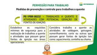 PE-1PBR-00232 - TRABALHOS A QUENTE E
ATIVIDADES COM POTENCIAL GERAÇÃO DE
FONTES DE IGNIÇÃO.
PERMISSÃO PARA TRABALHO
Medidas de prevenção e controle para trabalhos a quente
Considera trabalho a quente as
atividades de soldagem, goivagem,
esmerilhamento, corte ou outras que
possam gerar fontes de ignição tais
como: aquecimento, centelha ou chama.
Estabelece os requisitos
mínimos de segurança para a
realização de trabalhos a quente
e atividades que possam gerar
fontes de ignição nas áreas
operacionais.
 