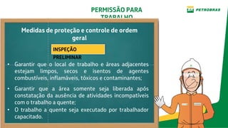 PERMISSÃO PARA
TRABALHO
INSPEÇÃO
PRELIMINAR
• O trabalho a quente seja executado por trabalhador
capacitado.
Medidas de proteção e controle de ordem
geral
• Garantir que o local de trabalho e áreas adjacentes
estejam limpos, secos e isentos de agentes
combustíveis, inflamáveis, tóxicos e contaminantes;
• Garantir que a área somente seja liberada após
constatação da ausência de atividades incompatíveis
com o trabalho a quente;
 