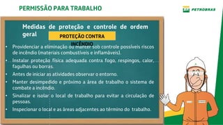 Medidas de proteção e controle de ordem
geral
• Providenciar a eliminação ou manter sob controle possíveis riscos
de incêndio (materiais combustíveis e inflamáveis).
• Instalar proteção física adequada contra fogo, respingos, calor,
fagulhas ou borras.
• Antes de iniciar as atividades observar o entorno.
• Manter desimpedido e próximo a área de trabalho o sistema de
combate a incêndio.
• Sinalizar e isolar o local de trabalho para evitar a circulação de
pessoas.
• Inspecionar o local e as áreas adjacentes ao término do trabalho.
PERMISSÃO PARA TRABALHO
PROTEÇÃO CONTRA
INCÊNDIO
 